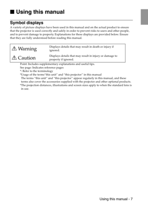 Page 9 Using this manual - 7

 Using this manual
Symbol displays
A variety of picture displays have been used in this manual and on the actual product to ensure 
that the projector is used correctly and safely in order to prevent risks to users and other people, 
and to prevent damage to property. Explanations for these displays are provided below. Ensure 
that they are fully understood before reading this manual.
Point: Includes supplementary explanations and useful tips.
See page: Indicates reference...