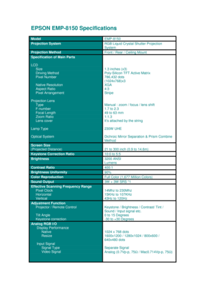 Page 1EPSON EMP-8150 Specifications
Model
EMP-8150
Projection SystemRGB Liquid Crystal Shutter Projection
System
Projection Method
Front / Rear / Ceiling Mount
Specification of Main Parts
LCD
    
 Size
     
Driving Method
     Pixel Number
     Native Resolution
     Aspect Ratio
     Pixel Arrangement
Projection Lens
     Type
     F-number
     Focal Length
     Zoom Ratio
     Lens cover
Lamp Type
Optical System
1.3 inches (x3)
Poly-Silicon TFT Active Matrix
786,432 dots
(1024x768)x3
XGA
4:3
Stripe
Manual...