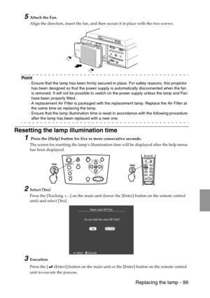 Page 101 Replacing the lamp - 99
5Attach the Fan.
Align the direction, insert the fan, and then secure it in place with the two screws.
Point
·Ensure that the lamp has been firmly secured in place. For safety reasons, this projector 
has been designed so that the power supply is automatically disconnected when the fan 
is removed. It will not be possible to switch on the power supply unless the lamp and Fan 
have been properly fitted.
·A replacement Air Filter is packaged with the replacement lamp. Replace the...