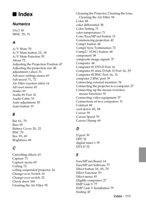 Page 113 Index - 111

 Index
Numerics
13w3 30
5BNC
 29, 31
A
A/V Mute 70
A/V Mute button
 15, 18
A/V Mute Function
 55
About
 72
Adjusting the Projection Position
 47
Adjusting the projection size
 48
adjustment values
 51
Advance settings menu
 65
Advanced
 71, 72
Air Filter (suction inlet)
 14
All reset menu
 65
Audio
 69
Audio #1 Port
 16
Audio Cable
 33
Auto adjustment
 50
Auto button
 19
B
Bar 61, 70
Bass
 69
Battery Cover
 20, 22
BNC
 70
Box
 59, 69
Brightness
 68
C
Cancelling effects 61
Capture
 71...