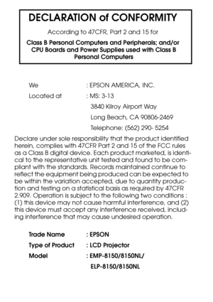 Page 118DECLARATION of CONFORMITY
According to 47CFR, Part 2 and 15 for
Class B Personal Computers and Peripherals; and/or
 CPU Boards and Power Supplies used with Class B
 Personal Computers
We : EPSON AMERICA, INC.
Located at  : MS: 3-13
3840 Kilroy Airport Way
Long Beach, CA 90806-2469
Telephone: (562) 290- 5254
Declare under sole responsibility that the product identified 
herein, complies with 47CFR Part 2 and 15 of the FCC rules 
as a Class B digital device. Each product marketed, is identi-
cal to the...