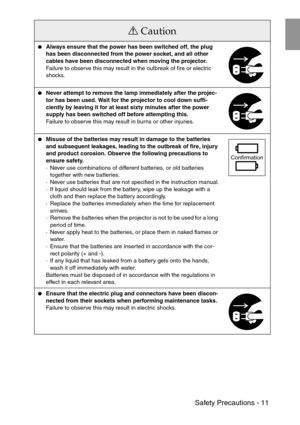 Page 13 Safety Precautions - 11
Always ensure that the power has been switched off, the plug 
has been disconnected from the power socket, and all other 
cables have been disconnected when moving the projector.
Failure to observe this may result in the outbreak of fire or electric 
shocks.
Never attempt to remove the lamp immediately after the projec-
tor has been used. Wait for the projector to cool down suffi-
ciently by leaving it for at least sixty minutes after the power 
supply has been switched off...