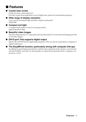 Page 3 Features - 1

 Features
 Crystal clear screen
Clarity has been vastly improved.
Provides crystal clear projections even in bright areas, perfect for presentation purposes.
 Wide range of display resolution
Uses a newly-developed high resolution  liquid crystal panel.
(1024×768)
 Compact and light
A compact body makes it easy for carrying around.
(approximately 9.1Kg)
 Beautiful video images
The three-dimensional Y/C separation and smooth motion I/P conversion technology provide 
vivid video...