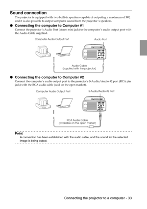 Page 35 Connecting the projector to a computer - 33
Sound connection
The projector is equipped with two built-in speakers capable of outputing a maximum of 3W, 
and it is also possible to output computer sound from the projector’s speakers.
 Connecting the computer to Computer #1
Connect the projector’s Audio Port (stereo mini jack) to the computer’s audio output port with 
the Audio Cable supplied.
 Connecting the computer to Computer #2
Connect the computers audio output port to the projectors S-Audio/Audio...