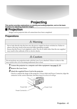 Page 43 Projection - 41
Projecting
This section provides explanations on starting and ending projection, and on the basic functions for adjusting projected images.

 Projection
Images can be projected after all connections have been completed.
Preparations
1Connect the projector to a computer and video equipment. (see page 27, 37)
2Remove the Lens Cover.
3Attach the supplied Power Cord to the projector.
Check to confirm the shape of the projector’s Power Inlet and Power Connector, align the 
connector in...