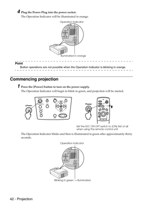 Page 4442 - Projection
4Plug the Power Plug into the power socket.
The Operation Indicator will be illuminated in orange.
Point
Button operations are not possible when the Operation Indicator is blinking in orange.
Commencing projection
1Press the [Power] button to turn on the power supply.
The Operation Indicator will begin to blink in green, and projection will be started.
The Operation Indicator blinks and then is illuminated in green after approximately thirty 
seconds.
Illuminated in orange Operation...