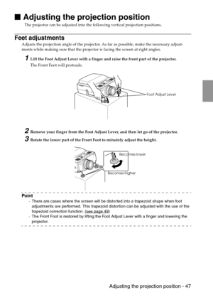 Page 49 Adjusting the projection position - 47

 Adjusting the projection position
The projector can be adjusted into the following vertical projection positions.
Feet adjustments
Adjusts the projection angle of the projector. As far as possible, make the necessary adjust-
ments while making sure that the projector is facing the screen at right angles.
1Lift the Foot Adjust Lever with a finger and raise the front part of the projector.
The Front Foot will protrude.
2Remove your finger from the Foot Adjust...