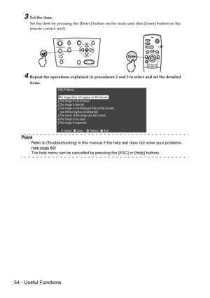 Page 5654 - Useful Functions
3Set the item.
Set the item by pressing the [Enter] button on the main unit (the [Enter] button on the 
remote control unit).
4Repeat the operations explained in procedures 2 and 3 to select and set the detailed 
items.
Point
·Refer to [Troubleshooting] in this manual if the help text does not solve your problems. 
(see page 84)
·The help menu can be cancelled by pressing the [ESC] or [Help] buttons.
Power
Freeze
A/V MuteE-ZoomR/C ON
OFF3
1524
Enter
Esc
Enter
Power
Video
A/V mute...