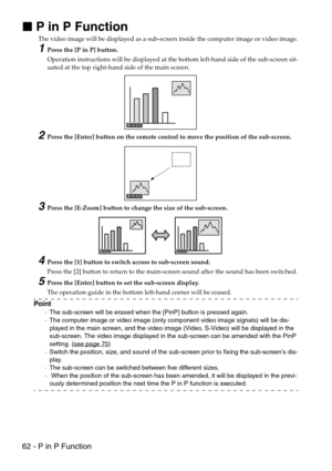 Page 6462 - P in P Function

 P in P Function
The video image will be displayed as a sub-screen inside the computer image or video image.
1Press the [P in P] button.
Operation instructions will be displayed at the bottom left-hand side of the sub-screen sit-
uated at the top right-hand side of the main screen.
2Press the [Enter] button on the remote control to move the position of the sub-screen.
3Press the [E-Zoom] button to change the size of the sub-screen.
4Press the [1] button to switch across to...