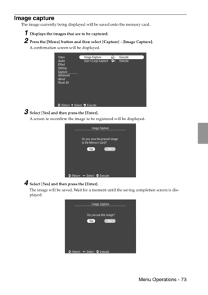 Page 75 Menu Operations - 73
Image capture
The image currently being displayed will be saved onto the memory card.
1Displays the images that are to be captured.
2Press the [Menu] button and then select [Capture] - [Image Capture].
A confirmation screen will be displayed.
3Select [Yes] and then press the [Enter].
A screen to reconfirm the image to be registered will be displayed.
4Select [Yes] and then press the [Enter].
The image will be saved. Wait for a moment until the saving completion screen is dis-...