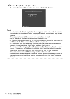 Page 7674 - Menu Operations
5Press the [Enter] button or the [Esc] button.
The capture function will be ended and the screen will return to the menu.
Point
·A certain amount of time is required for the saving process. Do not operate the projector 
or connected equipment while saving is in progress. Failure to observe this may result in 
defects.
·Images cannot be saved if the memory card has not been inserted.
·Do not remove the memory card while images are being saved.
·A [Capture] folder will be created on...