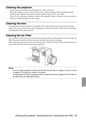 Page 97 Cleaning the projector, Cleaning the lens, Cleaning the Air Filter - 95
Cleaning the projector
·Gently wipe the soiled parts of the projector with a soft cloth. 
·When the soiling is severe, wipe the area with a cloth moistened with a medium-strenth 
cleaning agent diluted with water, and then gently wipe it with a dry cloth. 
Never use wax, Benzene, thinner or other active agents. Failure to observe this may result in 
damage or paint peeling from the casing.
Cleaning the lens
Clean the lens with an...