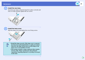 Page 6661
MaintenanceE
Install the new lamp.
Insert the new lamp so that the lamp fits in place correctly and 
once it is fully inserted, tighten the two screws.
F
Install the lamp cover.
Slide the lamp cover and tighten the cover fixing screws.
 Install the lamp securely. If the lamp cover is removed, 
the lamp turns off automatically as a safety precaution. 
Moreover, the lamp will not turn on if the lamp or the 
lamp cover is not installed correctly.
 This product includes a lamp component that contains...