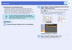 Page 6762
Maintenance
The projector has a built-in counter which keeps track of the lamp 
operating time. When the cumulative operating time reaches a certain 
point, it causes the replacement warning message to be displayed. 
Therefore, the counter needs to be reset after the lamp has been replaced 
with a new one. You can do this using the configuration menu.
PROCEDUREA
Connect the power cable and turn on the projector.
B
Select Reset from the configuration menu, and then 
select Reset Lamp Hours. 
For...