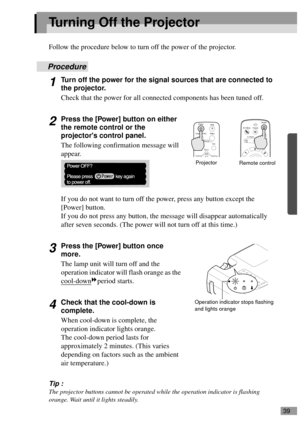 Page 4139
Turning Off the Projector
Follow the procedure below to turn off the power of the projector.
Procedure
1Turn off the power for the signal sources that are connected to 
the projector.
Check that the power for all connected components has been tuned off.
2Press the [Power] button on either 
the remote control or the 
projectors control panel.
The following confirmation message will 
appear.
If you do not want to turn off the power, press any button except the 
[Power] button.
If you do not press any...