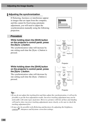 Page 5048
If flickering, fuzziness or interference appear 
in images that are input from the computer, 
and this cannot be fixed using automatic 
adjustment, you will need to adjust the 
synchronization manually using the following 
projection.
Procedure
While holding down the [Shift] button 
on the projectors control panel, press 
the [Sync +] button.
The synchronization value will increase by 
one setting each time the [Sync +] button is 
pressed.
While holding down the [Shift] button 
on the projectors...