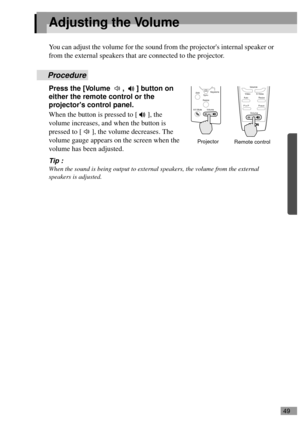 Page 5149
Adjusting the Volume
You can adjust the volume for the sound from the projectors internal speaker or 
from the external speakers that are connected to the projector.
Procedure
Press the [Volume  ,  ] button on 
either the remote control or the 
projectors control panel.
When the button is pressed to [ ], the 
volume increases, and when the button is 
pressed to [ ], the volume decreases. The 
volume gauge appears on the screen when the 
volume has been adjusted.
Tip :
When the sound is being output to...