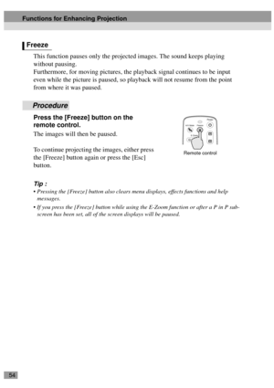 Page 5654
This function pauses only the projected images. The sound keeps playing 
without pausing.
Furthermore, for moving pictures, the playback signal continues to be input 
even while the picture is paused, so playback will not resume from the point 
from where it was paused.
Procedure
Press the [Freeze] button on the 
remote control.
The images will then be paused.
To continue projecting the images, either press 
the [Freeze] button again or press the [Esc] 
button.
Tip :
 Pressing the [Freeze] button...