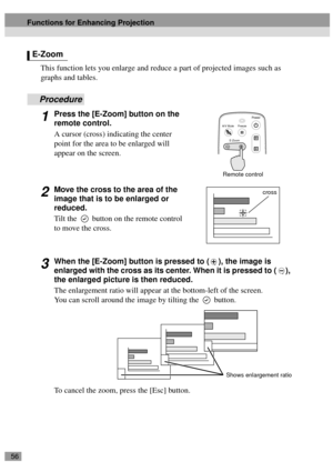 Page 5856
This function lets you enlarge and reduce a part of projected images such as 
graphs and tables.
Procedure
1Press the [E-Zoom] button on the 
remote control.
A cursor (cross) indicating the center 
point for the area to be enlarged will 
appear on the screen.
2Move the cross to the area of the 
image that is to be enlarged or 
reduced.
Tilt the   button on the remote control 
to move the cross.
3When the [E-Zoom] button is pressed to ( ), the image is 
enlarged with the cross as its center. When it is...