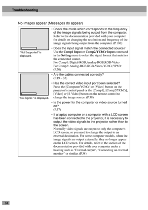 Page 8684
No images appear (Messages do appear)
Check the mode which corresponds to the frequency 
of the image signals being output from the computer.
Refer to the documentation provided with your computer 
for details on changing the resolution and frequency of the 
image signals being output from the computer. (P.106)
Does the input signal match the connected source?
Use the Comp1 Input or Comp2/YCbCr Input command 
in the Setting menu to select the signal format that matches 
the connected source.
For...