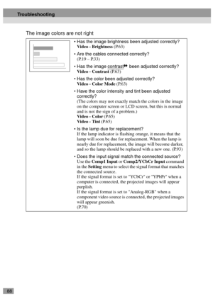 Page 9088
The image colors are not right
Has the image brightness been adjusted correctly?
Video - Brightness (P.63)
Are the cables connected correctly?
(P.19 – P.33)
Has the image contrast
 been adjusted correctly?
Video - Contrast (P.63)
Has the color been adjusted correctly?
Video - Color Mode (P.63)
Have the color intensity and tint been adjusted 
correctly?
(The colors may not exactly match the colors in the image 
on the computer screen or LCD screen, but this is normal 
and is not the sign of a...