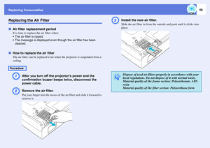 Page 56Replacing Consumables
56
Replacing the Air FilterfAir filter replacement period
It is time to replace the air filter when: 
 The air filter is ripped.
 The message is displayed even though the air filter has been 
cleaned.
fHow to replace the air filter
The air filter can be replaced even when the projector is suspended from a 
ceiling. A
After you turn off the projectors power and the 
confirmation buzzer beeps twice, disconnect the 
power cable. 
B
Remove the air filter.Put your finger into the...