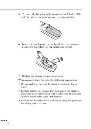 Page 28n  n  n  n  n
6
5. To insert the batteries in the remote control device, slide 
off the battery compartment cover as shown below.
6. Insert the two AA batteries included with the projector. 
Make sure the polarity of the batteries is correct.
7. Replace the battery compartment cover.
When replacing batteries, take the following precautions:
• Do not recharge the used batteries or expose to fire or 
water.
• Replace batteries as soon as they run out. If the batteries 
leak, wipe away battery fluid with a...