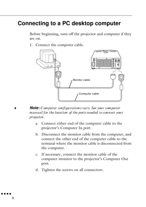 Page 30n  n  n  n  n
8
Connecting to a PC desktop computer
Before beginning, turn off the projector and computer if they 
are on.
1. Connect the computer cable.
¨
Note: Computer configurations vary. See your computer 
manual for the location of the ports needed to connect your 
projector.
a. Connect either end of the computer cable to the 
projector’s Computer In port.
b. Disconnect the monitor cable from the computer, and 
connect the other end of the computer cable to the 
terminal where the monitor cable is...