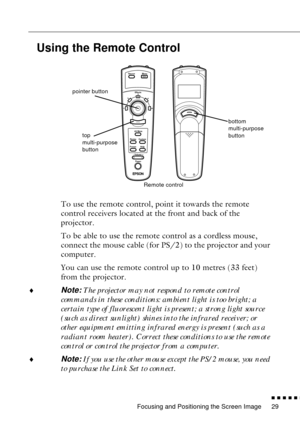 Page 51Focusing and Positioning the Screen Image
n  n  n  n  n  n
29
Using the Remote Control
To use the remote control, point it towards the remote 
control receivers located at the front and back of the 
projector.
To be able to use the remote control as a cordless mouse, 
connect the mouse cable (for PS/2) to the projector and your 
computer.
You can use the remote control up to 10 metres (33 feet) 
from the projector.
¨
Note: The projector may not respond to remote control 
commands in these conditions:...