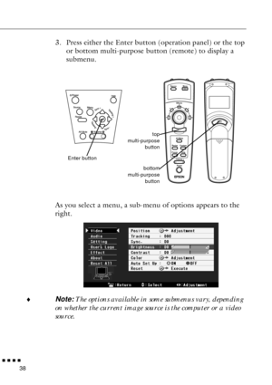 Page 60n  n  n  n  n
38
3. Press either the Enter button (operation panel) or the top 
or bottom multi-purpose button (remote) to display a 
submenu. 
As you select a menu, a sub-menu of options appears to the 
right.
¨
Note: The options available in some submenus vary, depending 
on whether the current image source is the computer or a video 
source.
Menu
1
24
5
3
- Volume +
Power Source
Effects
Resize
Help Custom
FreezeAV/Mute
bottom
multi-purpose
buttontop
multi-purpose
button
Enter button 