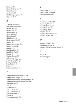 Page 105 Index - 103
Reset all 71
Resize button
 16, 19
Resolution
 67
resolution
 26
RGB image signals
 40
Right click
 36
S
S image signals 37
Safety Precautions
 8
Screen size
 24
Setting
 69, 70
Setup menu
 64
setup menu
 63
Sharpness
 67
Shift button
 16
Sleep Mode
 70, 77
Sound
 68
Sound connection
 33
Sound menu
 64
Speaker
 13
Specifications
 94
Spotlight
 59, 68
Stamp
 58
Startup Screen
 70
sub menus
 63
S-Video Port
 17, 37
Symbol displays
 7
Sync button
 15
Sync.
 67
Synchronization
 51
T
Temperature...