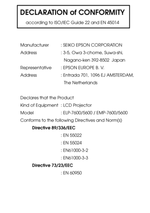 Page 106DECLARATION of CONFORMITY
according to ISO/IEC Guide 22 and EN 45014
Manufacturer : SEIKO EPSON CORPORATION
Address : 3-5, Owa 3-chome, Suwa-shi,
Nagano-ken 392-8502  Japan
Representative : EPSON EUROPE B. V.
Address : Entrada 701, 1096 EJ AMSTERDAM,
The Netherlands
Declares that the Product
Kind of Equipment : LCD Projector
Model    : ELP-7600/5600 / EMP-7600/5600
Conforms to the following Directives and Norm(s)
Directive 89/336/EEC
: EN 55022
: EN 55024
: EN61000-3-2
: EN61000-3-3
Directive 73/23/EEC
:...