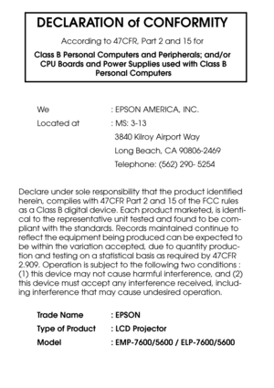 Page 107DECLARATION of CONFORMITY
According to 47CFR, Part 2 and 15 for
Class B Personal Computers and Peripherals; and/or
 CPU Boards and Power Supplies used with Class B
 Personal Computers
We : EPSON AMERICA, INC.
Located at  : MS: 3-13
3840 Kilroy Airport Way
Long Beach, CA 90806-2469
Telephone: (562) 290- 5254
Declare under sole responsibility that the product identified 
herein, complies with 47CFR Part 2 and 15 of the FCC rules 
as a Class B digital device. Each product marketed, is identi-
cal to the...