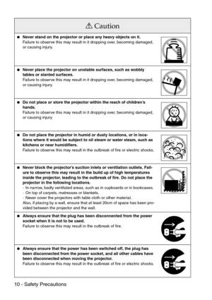 Page 1210 - Safety Precautions
Caution
Never stand on the projector or place any heavy objects on it.
Failure to observe this may result in it dropping over, becoming damaged, 
or causing injury.
Never place the projector on unstable surfaces, such as wobbly 
tables or slanted surfaces.
Failure to observe this may result in it dropping over, becoming damaged, 
or causing injury.
Do not place or store the projector within the reach of children’s 
hands. 
Failure to observe this may result in it dropping over,...