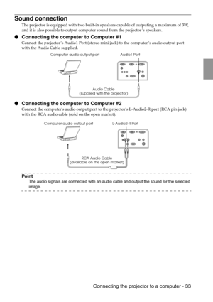 Page 35 Connecting the projector to a computer - 33
Sound connection
The projector is equipped with two built-in speakers capable of outputing a maximum of 3W, 
and it is also possible to output computer sound from the projector’s speakers.
 Connecting the computer to Computer #1
Connect the projector’s Audio1 Port (stereo mini jack) to the computer’s audio output port  
with the Audio Cable supplied.
 Connecting the computer to Computer #2
Connect the computers audio output port to the projectors L-Audio2-R...