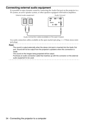 Page 3634 - Connecting the projector to a computer
Connecting external audio equipment
It is possible to enjoy dynamic sound by connecting the Audio Out port on the projector to a 
PA system, an active speaker system, or other speakers equipped with built-in amplifiers.
Use audio connection cables available on the open market (pin plug  3.5mm stereo mini-
jack plug).
Point
·The sound is output externally when the stereo mini-jack is inserted into the Audio Out 
port. Sound will not be output from the projectors...