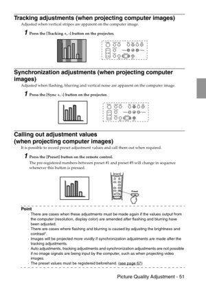 Page 53 Picture Quality Adjustment - 51
Tracking adjustments (when projecting computer images)
Adjusted when vertical stripes are apparent on the computer image.
1Press the [Tracking +, -] button on the projector.
Synchronization adjustments (when projecting computer 
images)
Adjusted when flashing, blurring and vertical noise are apparent on the computer image.
1Press the [Sync +, -] button on the projector.
Calling out adjustment values 
(when projecting computer images)
It is possible to record preset...