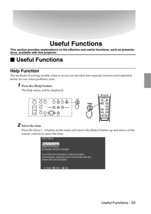 Page 55 Useful Functions - 53
Useful Functions
This section provides explanations on the effective and useful functions, such as presenta-tions, available with this projector.

 Useful Functions
Help Function
The methods of solving trouble when it occurs are devided into separate sections and explained 
below for use when problems arise.
1Press the [Help] button.
The help menu will be displayed.
2Select the item.
Press the [Sync+, -] button on the main unit (move the [Enter] button up and down on the...