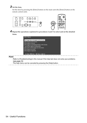 Page 5654 - Useful Functions
3Set the item.
Set the item by pressing the [Enter] button on the main unit (the [Enter] button on the 
remote control unit).
4Repeat the operations explained in procedures 2 and 3 to select and set the detailed 
items.
Point
·Refer to [Troubleshooting] in this manual if the help text does not solve your problems. 
(see page 74
)
·The help menu can be canceled by pressing the [Help] button.
Power
Freeze
A/V MuteE-ZoomR/C ON
OFF3
1524
Enter
Esc
Enter
Video Computer
A/V mute
ResizeEsc...