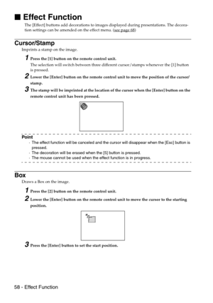 Page 6058 - Effect Function

 Effect Function
The [Effect] buttons add decorations to images displayed during presentations. The decora-
tion settings can be amended on the effect menu. (see page 68)
Cursor/Stamp
Imprints a stamp on the image.
1Press the [1] button on the remote control unit. 
The selection will switch between three different cursor/stamps whenever the [1] button 
is pressed.
2Lower the [Enter] button on the remote control unit to move the position of the cursor/
stamp.
3The stamp will be...