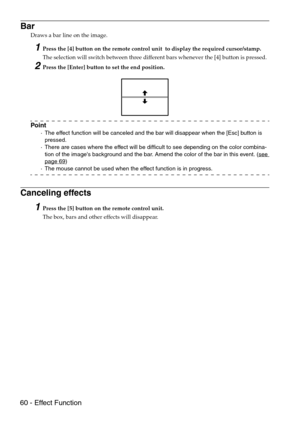 Page 6260 - Effect Function
Bar
Draws a bar line on the image.
1Press the [4] button on the remote control unit  to display the required cursor/stamp.
The selection will switch between three different bars whenever the [4] button is pressed.
2Press the [Enter] button to set the end position.
Point
·The effect function will be canceled and the bar will disappear when the [Esc] button is 
pressed.
·There are cases where the effect will be difficult to see depending on the color combina-
tion of the images...