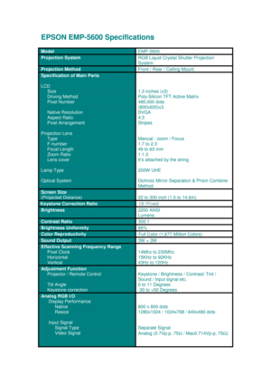 Page 1EPSON EMP-5600 Sp ecific ations
M od el 
EM P-560 0
Projection SystemRGB Liquid Crystal Shutter Projection
System
Projection Method
Front / Rear / Ceiling Mount
Specification of Main Parts
LCD
     Size
      Driving Method
     Pixel Number
     Native Resolution
     Aspect Ratio
     Pixel Arrangement
Projection Lens
     Type
     F-number
     Focal Length
     Zoom Ratio
     Lens cover
Lamp Type
Optical System
1.3 inches (x3)
Poly-Silicon TFT Active Matrix
480,000  dots
( 800 x600 )x 3
SV GA
4:3...
