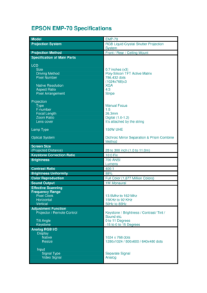 Page 1EPSON EMP-70 Specifications
ModelEMP-70
Projection SystemRGB Liquid Crystal Shutter Projection 
System
Projection MethodFront / Rear / Ceiling Mount
Specification of Main Parts
LCD
     Size
      Driving Method
     Pixel Number
     Native Resolution
     Aspect Ratio
     Pixel Arrangement
Projection
     Type
     F-number
     Focal Length
     Zoom Ratio
     Lens cover
Lamp Type
Optical System
0.7 inches (x3) 
Poly-Silicon TFT Active Matrix
786,432 dots
(1024x768)x3 
XGA 
4:3
Stripe 
Manual Focus...