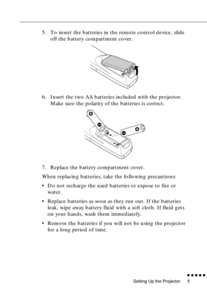 Page 23Setting Up the Projector
n  n  n  n  n  n
5
5. To insert the batteries in the remote control device, slide 
off the battery compartment cover.
6. Insert the two AA batteries included with the projector. 
Make sure the polarity of the batteries is correct.
7. Replace the battery compartment cover.
When replacing batteries, take the following precautions:
• Do not recharge the used batteries or expose to fire or 
water.
• Replace batteries as soon as they run out. If the batteries 
leak, wipe away battery...