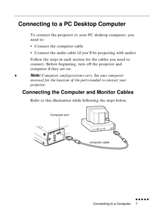 Page 25Connecting to a Computer
n  n  n  n  n  n
7
Connecting to a PC Desktop Computer 
To connect the projector to your PC desktop computer, you 
need to:
• Connect the computer cable
• Connect the audio cable (if you’ll be projecting with audio)
Follow the steps in each section for the cables you need to 
connect. Before beginning, turn off the projector and 
computer if they are on.
¨
Note: Computer configurations vary. See your computer 
manual for the location of the ports needed to connect your...