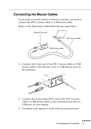 Page 29 
Connecting to a Computer 
n  n  n  n  n  
n
 
11  Connecting the Mouse Cables  If you want to use the remote control as a mouse, you need to 
connect the PS/2 mouse cable or USB mouse cable.
Refer to this illustration while following the steps below.
1. Connect the 9-pin end of the PS/2 mouse cable or USB 
mouse cable to the Mouse/Com or USB Mouse port on 
the projector.
2. Connect the 6-pin (mini-DIN) end of the PS/2 mouse 
cable or USB mouse cable to the external mouse port or 
USB port on your...