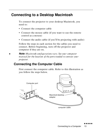 Page 31 
Connecting to a Computer 
n  n  n  n  n  
n
 
13  Connecting to a Desktop Macintosh   To connect the projector to your desktop Macintosh, you 
need to:
• Connect the computer cable
• Connect the mouse cable (if you want to use the remote 
control as a mouse)
• Connect the audio cable (if you’ll be projecting with audio)
Follow the steps in each section for the cables you need to 
connect. Before beginning, turn off the projector and 
computer if they are on.
  ¨  Note:   Macintosh configurations vary....