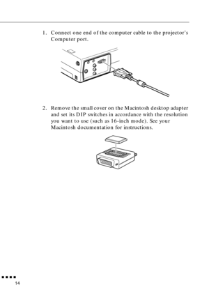 Page 32 
  n  n  n  n 
14  1. Connect one end of the computer cable to the projector’s 
Computer port.
2. Remove the small cover on the Macintosh desktop adapter 
and set its DIP switches in accordance with the resolution 
you want to use (such as 16-inch mode). See your 
Macintosh documentation for instructions. 