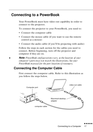 Page 35 
Connecting to a Computer 
n  n  n  n  n  
n
 
17  Connecting to a PowerBook   Your PowerBook must have video-out capability in order to 
connect to the projector. 
To connect the projector to your PowerBook, you need to:
• Connect the computer cable
• Connect the mouse cable (if you want to use the remote 
control as a mouse)
• Connect the audio cable (if you’ll be projecting with audio)
Follow the steps in each section for the cables you need to 
connect. Before beginning, turn off the projector and...