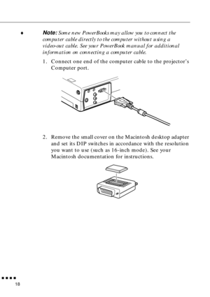 Page 36 
  n  n  n  n 
18  ¨  Note:   Some new PowerBooks may allow you to connect the 
computer cable directly to the computer without using a 
video-out cable. See your PowerBook manual for additional 
information on connecting a computer cable.
  1. Connect one end of the computer cable to the projector’s 
Computer port.
2. Remove the small cover on the Macintosh desktop adapter 
and set its DIP switches in accordance with the resolution 
you want to use (such as 16-inch mode). See your 
Macintosh...